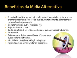  A mídia alternativa, por possuir um formato diferenciado, destaca-se por
chamar ainda mais a atenção do público. Posteriormente, garante maior
retorno àquele que anuncia.
 Complemento de outras mídias de rua.
 Rapidez e versatilidade.
 Custo-benefício:O investimento é menor que nas mídias tradicionais.
 Visibilidade.
 Exibe anúncio de forma contínua e eficiente a um
custo-benefício atraente.
 Mobilidade, período de exibição e impacto.
 Possibilidade de atingir um target específico.
 