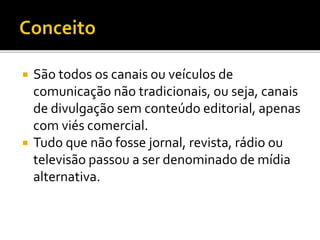  São todos os canais ou veículos de
comunicação não tradicionais, ou seja, canais
de divulgação sem conteúdo editorial, apenas
com viés comercial.
 Tudo que não fosse jornal, revista, rádio ou
televisão passou a ser denominado de mídia
alternativa.
 