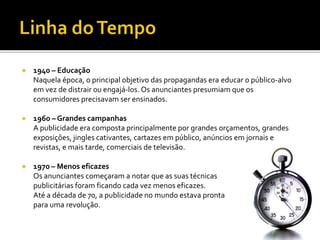  1940 – Educação
Naquela época, o principal objetivo das propagandas era educar o público-alvo
em vez de distrair ou engajá-los. Os anunciantes presumiam que os
consumidores precisavam ser ensinados.
 1960 – Grandes campanhas
A publicidade era composta principalmente por grandes orçamentos, grandes
exposições, jingles cativantes, cartazes em público, anúncios em jornais e
revistas, e mais tarde, comerciais de televisão.
 1970 – Menos eficazes
Os anunciantes começaram a notar que as suas técnicas
publicitárias foram ficando cada vez menos eficazes.
Até a década de 70, a publicidade no mundo estava pronta
para uma revolução.
 