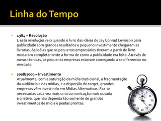  1984 – Revolução
E essa revolução veio quando o livro das idéias de Jay Conrad Levinson para
publicidade com grandes resultados e pequeno investimento chegaram as
livrarias. As idéias que os pequenos empresários tiveram a partir do livro
mudaram completamente a forma de como a publicidade era feita. Através de
novas técnicas, as pequenas empresas estavam começando a se diferenciar no
mercado.
 2008/2009 – Investimento
Atualmente, com a saturação da mídia tradicional, a fragmentação
da audiência e das mídias, e a dispersão do target, grandes
empresas vêm investindo em Mídias Alternativas. Faz-se
necessárias cada vez mais uma comunicação mais ousada
e criativa, que não dependa tão somente de grandes
investimentos de mídia e piadas prontas.
 