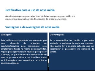 Justificativa para o uso da nova mídia A maioria dos passageiros viaja com ela baixa e os passageiros estão em momento pró para absorção de anúncios de produtos/serviços. Vantagens e desvantagens da nova mídia Vantagens:  Esta mídia estará presente no momento pró para absorção de anúncios de produtos/serviços pelo consumidor, será amplamente fixada na mente do consumidor. Alguns passageiros levam revistas para passar o tempo, os que não levam – maioria – ficam sem ter pra onde olhar e por isso lêem todas as informações que encontram, ai entra o anúncio na janela. Desvantagens:  Se o consumidor for tímido e por estar sentado na poltrona do meio ou corredor, não queira ler o anúncio achando que vai incomodar o passageiro da poltrona da janela. 