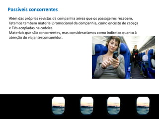 Possíveis concorrentes Além das próprias revistas da companhia aérea que os passageiros recebem, listamos também material promocional da companhia, como encosto de cabeça e TVs acopladas na cadeira. Materiais que são concorrentes, mas consideraríamos como indiretos quanto à atenção do viajante/consumidor. 