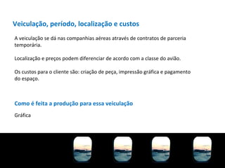 Veiculação, período, localização e custos A veiculação se dá nas companhias aéreas através de contratos de parceria temporária. Localização e preços podem diferenciar de acordo com a classe do avião. Os custos para o cliente são: criação de peça, impressão gráfica e pagamento do espaço. Como é feita a produção para essa veiculação Gráfica 