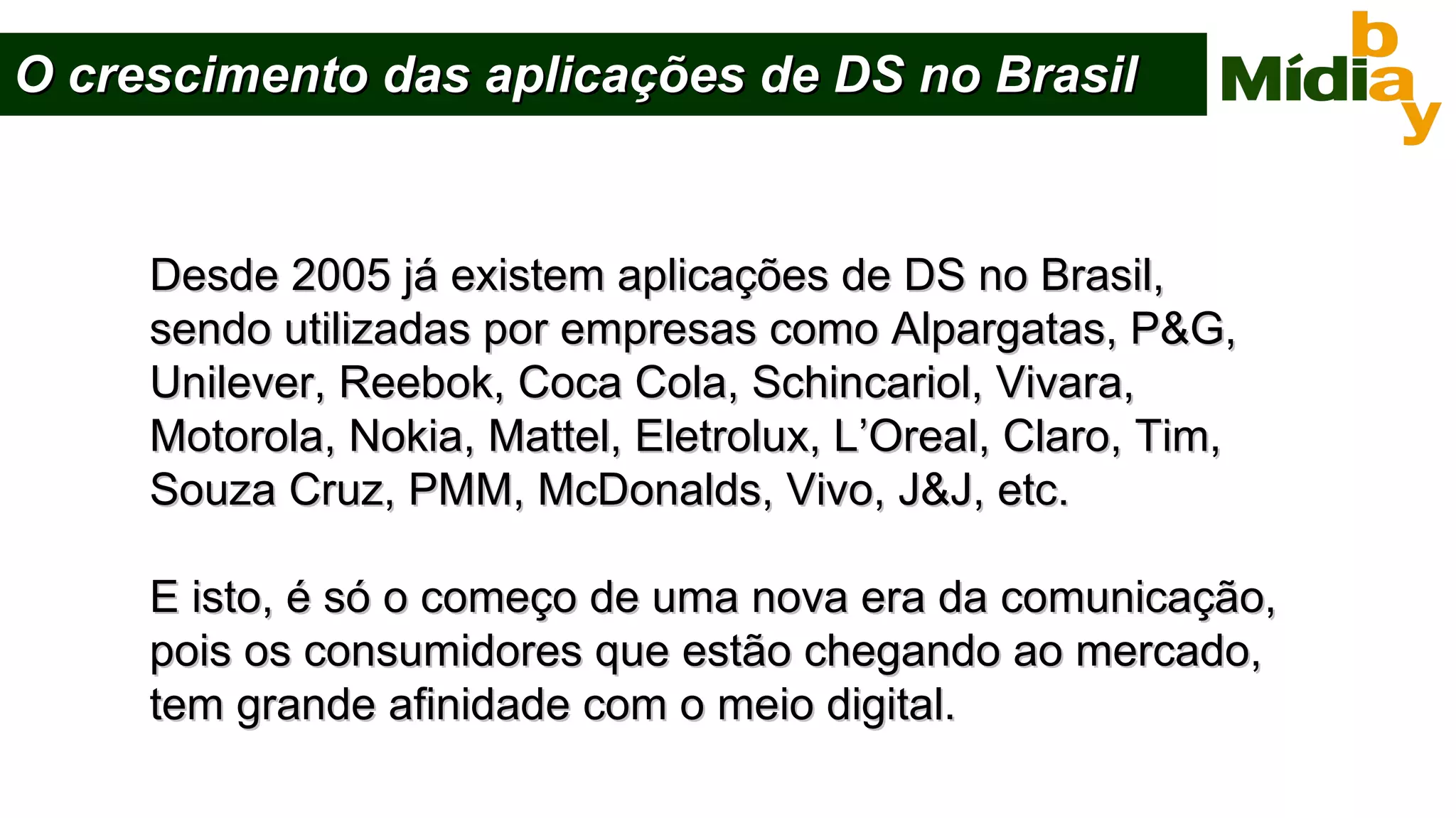 O crescimento das aplicações de DS no Brasil Desde 2005 já existem aplicações de DS no Brasil,  sendo utilizadas por empresas como Alpargatas, P&G,  Unilever, Reebok, Coca Cola, Schincariol, Vivara,  Motorola, Nokia, Mattel, Eletrolux, L’Oreal, Claro, Tim, Souza Cruz, PMM, McDonalds, Vivo, J&J, etc. E isto, é só o começo de uma nova era da comunicação, pois os consumidores que estão chegando ao mercado, tem grande afinidade com o meio digital. 
