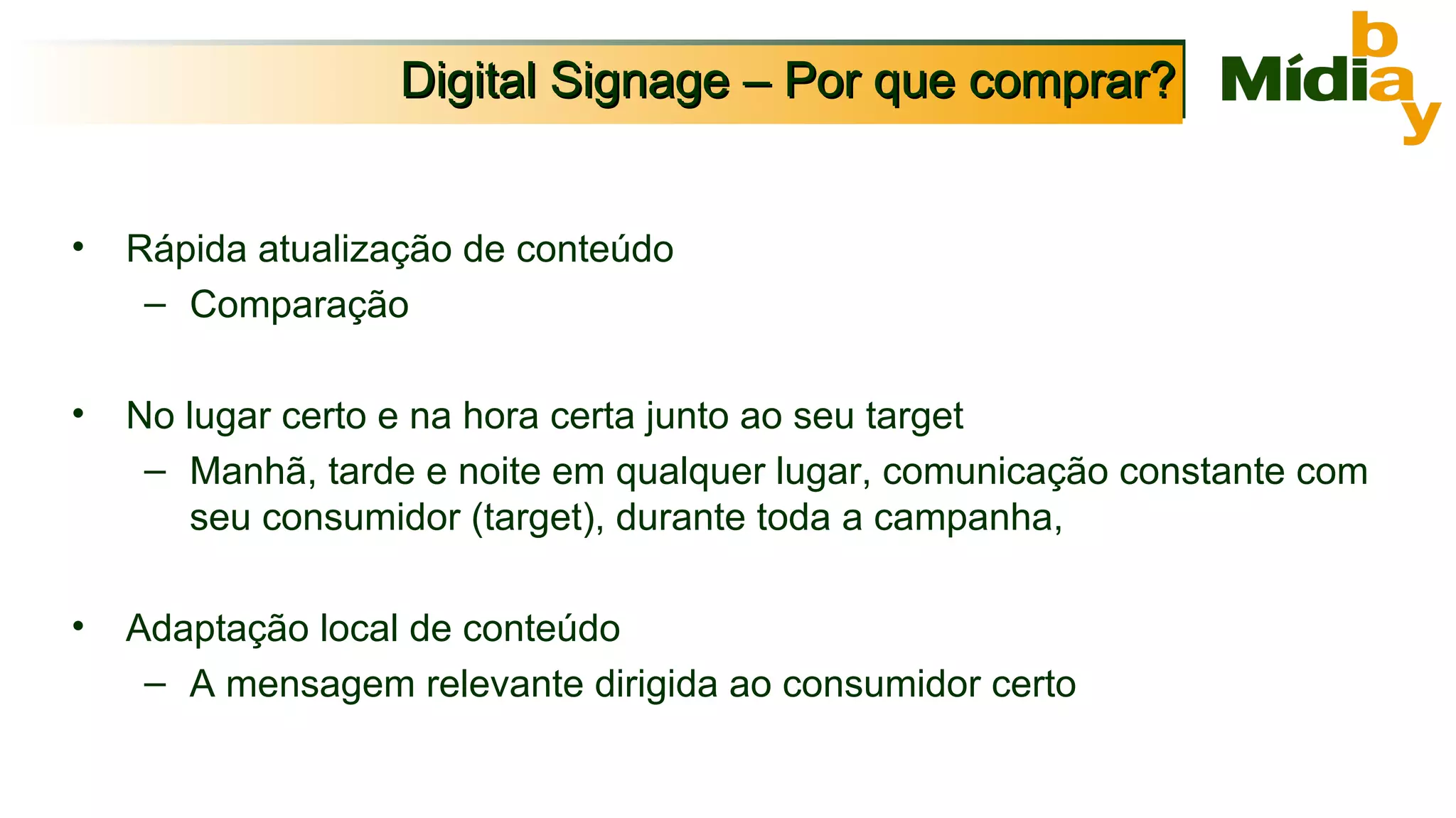 Digital Signage – Por que comprar? Rápida atualização de conteúdo Comparação  No lugar certo e na hora certa junto ao seu target Manhã, tarde e noite em qualquer lugar, comunicação constante com seu consumidor (target), durante toda a campanha, Adaptação local de conteúdo A mensagem relevante dirigida ao consumidor certo 