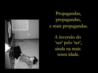 A inversão do  ‘ ser’ pelo ‘ter’, ainda na mais  tenra idade. Propagandas, propagandas, e mais propagandas. 