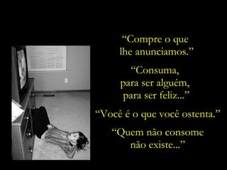 “ Compre o que  lhe anunciamos.” “ Consuma,  para ser alguém,  para ser feliz...” “ Você é o que você ostenta.” “ Quem não consome não existe...” 