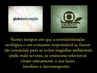 Nestes tempos em que a conscientização  ecológica e um consumo responsável se fazem  tão essenciais para se evitar tragédias ambientais ainda mais severas, as emissoras televisivas  visam unicamente o seu lucro  imediato e inconsequente.  