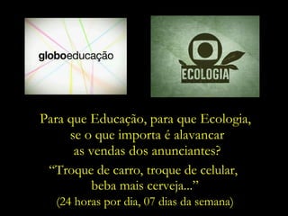 Para que Educação, para que Ecologia,  se o que importa é alavancar as vendas dos anunciantes? “ Troque de carro, troque de celular,  beba mais cerveja...” (24 horas por dia, 07 dias da semana) 