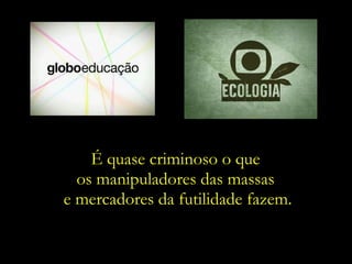 É quase criminoso o que  os manipuladores das massas  e mercadores da futilidade fazem.  