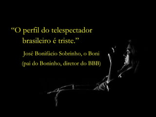 José Bonifácio Sobrinho, o Boni (pai do Boninho, diretor do BBB) “ O perfil do telespectador brasileiro é triste.”  