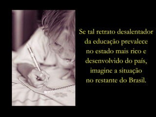 Se tal retrato desalentador da educação prevalece no estado mais rico e desenvolvido do país, imagine a situação no restante do Brasil. 