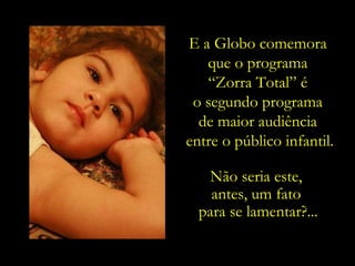 Não seria este,  antes, um fato  para se lamentar?... E a Globo comemora  que o programa  “ Zorra Total” é  o segundo programa  de maior audiência  entre o público infantil. 