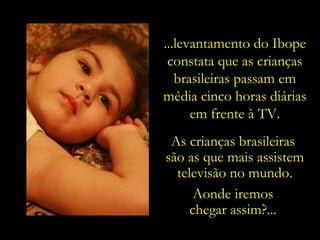 ...levantamento do Ibope constata que as crianças brasileiras passam em média cinco horas diárias em frente à TV. As crianças brasileiras  são as que mais assistem televisão no mundo. Aonde iremos  chegar assim?...  