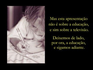 Mas esta apresentação  não é sobre a educação,  e sim sobre a televisão. Deixemos de lado,  por ora, a educação,  e sigamos adiante. 