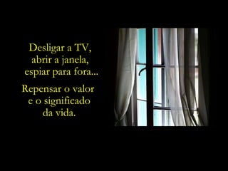 Desligar a TV,  abrir a janela,  espiar para fora... Repensar o valor  e o significado da vida. 