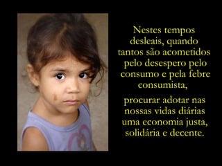Nestes tempos  desleais, quando  tantos são acometidos  pelo desespero pelo consumo e pela febre consumista,  procurar adotar nas nossas vidas diárias uma economia justa, solidária e decente. 