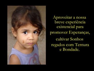 Aproveitar a nossa  breve experiência existencial para promover Esperanças,   cultivar Sonhos regados com Ternura e Bondade. 