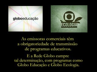 As emissoras comerciais têm  a obrigatoriedade de transmissão  de programas educativos. E a Rede Globo cumpre  tal determinação, com programas como Globo Educação e Globo Ecologia. 