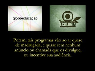 Porém, tais programas vão ao ar quase  de madrugada, e quase sem nenhum  anúncio ou chamada que os divulgue,  ou incentive sua audiência.  