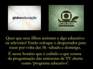 Quer que seus filhos assistam a algo educativo  na televisão? Então coloque o despertador para tocar por volta das 5h -sábado e domingo.  É nesse horário que é exibido o que consta  da programação das emissoras de TV aberta como ‘programa educativo’. 