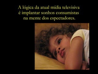 A lógica da atual mídia televisiva  é implantar sonhos consumistas  na mente dos espectadores. 