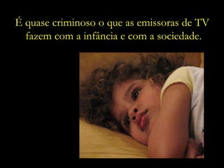 É quase criminoso o que as emissoras de TV  fazem com a infância e com a sociedade. 