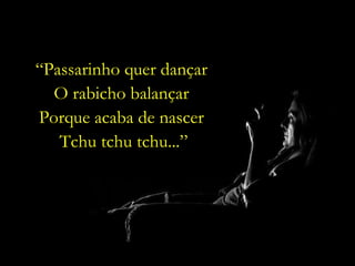 “ Passarinho quer dançar  O rabicho balançar  Porque acaba de nascer  Tchu tchu tchu...” 