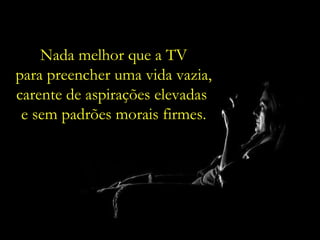 Nada melhor que a TV para preencher uma vida vazia, carente de aspirações elevadas  e sem padrões morais firmes. 