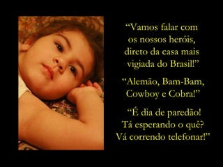 “ Vamos falar com  os nossos heróis,  direto da casa mais  vigiada do Brasil!” “ É dia de paredão! Tá esperando o quê?  Vá correndo telefonar!”  “ Alemão, Bam-Bam, Cowboy e Cobra!” 