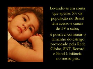 Levando-se em conta  que apenas 5% da  população no Brasil  têm acesso a canais  de TV a cabo,  é possível constatar o tamanho do estrago provocado pela Rede Globo, SBT, Record  e Band à infância  no nosso país. 