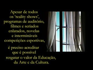 Apesar de todos  os ‘reality shows’, programas de auditório,  filmes e seriados enlatados, novelas  e intermináveis competições esportivas, é preciso acreditar  que é possível resgatar o valor da Educação,  da Arte e da Cultura. 