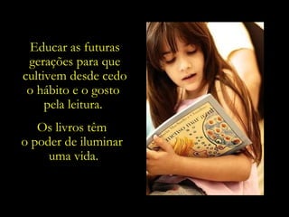 Os livros têm  o poder de iluminar  uma vida. Educar as futuras gerações para que cultivem desde cedo o hábito e o gosto  pela leitura.  