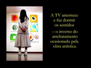 A TV amortece  e faz dormir  os sentidos  –  o inverso do arrebatamento ocasionado pela  obra artística. 