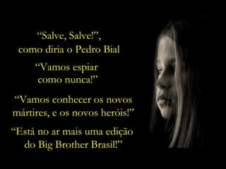 “ Vamos conhecer os novos mártires, e os novos heróis!” “ Está no ar mais uma edição  do Big Brother Brasil!” “ Vamos espiar  como nunca!” “ Salve, Salve!”,  como diria o Pedro Bial. 