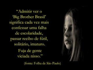 “ Admitir ver o  ‘ Big Brother Brasil’  significa cada vez mais  confessar uma falha  de escolaridade,  passar recibo de fútil,  solitário, imaturo. (fonte: Folha de São Paulo) Fuja de gente  viciada nisso.”  