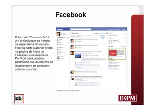 Facebook


O formato “Premium Ad” é
um anúncio que se integra
na experiência do usuário.
Fica na parte superior direita
na página de início do
Facebook e na página de
Perfil de cada pessoa,
permitindo que as marcas se
relacionem e se conectem
com os usuários.
 