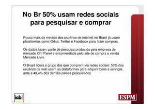No Br 50% usam redes sociais
  para pesquisar e comprar

Pouco mais da metade dos usuários de internet no Brasil já usam
plataformas como Orkut, Twitter e Facebook para fazer compras.

Os dados fazem parte de pesquisa produzida pela empresa de
mercado Oh! Panel e encomendada pelo site de compra e venda
Mercado Livre.

O Brasil lidera o grupo dos que compram via redes sociais: 56% dos
usuários da web usam as plataformas para adquirir bens e serviços,
ante a 49,4% dos demais países pesquisados
 