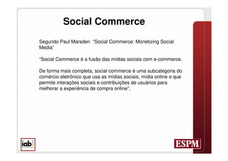 Social Commerce
Segundo Paul Marsden “Social Commerce: Monetizing Social
Media”

“Social Commerce é a fusão das mídias sociais com e-commerce.

De forma mais completa, social commerce é uma subcategoria do
comércio eletrônico que usa as mídias sociais, mídia online e que
permite interações sociais e contribuições de usuários para
melhorar a experiência de compra online”.
 