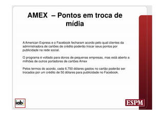 AMEX – Pontos em troca de
            mídia

A American Express e o Facebook fecharam acordo pelo qual clientes da
administradora de cartões de crédito poderão trocar seus pontos por
publicidade na rede social.

O programa é voltado para donos de pequenas empresas, mas está aberto a
milhões de outros portadores de cartões Amex

Pelos termos do acordo, cada 6.750 dólares gastos no cartão poderão ser
trocados por um crédito de 50 dólares para publicidade no Facebook.
 