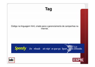 Tag



Código na linguagem html, criado para o gerenciamento de campanhas na
                                internet.




 STANDARD TAG:
 A HREF=http://ad.br.doubleclick.net/jump/N1724.ig/B29296.2;sz=468x60;ord=[timestamp]?
 IMG SRC=http://ad.br.doubleclick.net/ad/N1724.ig/B29296.2;sz=468x60;ord=[timestamp]?BORDER=0IDTH=468
 HEIGHT=60/A
 