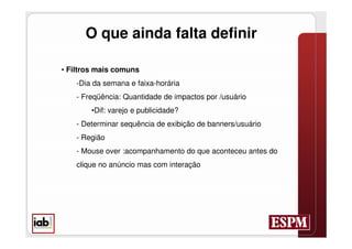 O que ainda falta definir

• Filtros mais comuns
    -Dia da semana e faixa-horária
    - Freqüência: Quantidade de impactos por /usuário
        •Dif: varejo e publicidade?
    - Determinar sequência de exibição de banners/usuário
    - Região
    - Mouse over :acompanhamento do que aconteceu antes do
    clique no anúncio mas com interação
 