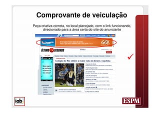 Comprovante de veiculação
Peça criativa correta, no local planejado, com o link funcionando,
      direcionado para a área certa do site do anunciante




                                                               
 