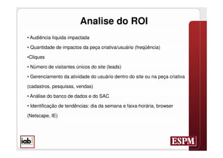 Analise do ROI
• Audiência líquida impactada

• Quantidade de impactos da peça criativa/usuário (freqüência)

•Cliques

• Número de visitantes únicos do site (leads)

• Gerenciamento da atividade do usuário dentro do site ou na peça criativa

(cadastros, pesquisas, vendas)

• Análise do banco de dados e do SAC

• Identificação de tendências: dia da semana e faixa-horária, browser

(Netscape, IE)
 