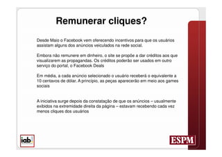 Remunerar cliques?
Desde Maio o Facebook vem oferecendo incentivos para que os usuários
assistam alguns dos anúncios veiculados na rede social.

Embora não remunere em dinheiro, o site se propõe a dar créditos aos que
visualizarem as propagandas. Os créditos poderão ser usados em outro
serviço do portal, o Facebook Deals

Em média, a cada anúncio selecionado o usuário receberá o equivalente a
10 centavos de dólar. A princípio, as peças aparecerão em meio aos games
sociais


A iniciativa surge depois da constatação de que os anúncios – usualmente
exibidos na extremidade direita da página – estavam recebendo cada vez
menos cliques dos usuários
 