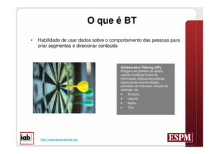 O que é BT
•   Habilidade de usar dados sobre o comportamento das pessoas para
    criar segmentos e direcionar conteúdo



                                        Collaborative Filtering (CF),
                                        filtragem de padrões de dados
                                        usando múltiplas fontes de
                                        informação. Aplicações práticas:
                                        sistemas de recomendação,
                                        previsões de interesse, criação de
                                        rankings, etc
                                              Amazon
                                              Last.fm
                                              Netflix
                                              TiVo




     http://www.btstandards.org
 