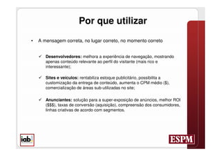 Por que utilizar
•   A mensagem correta, no lugar correto, no momento correto


     Desenvolvedores: melhora a experiência de navegação, mostrando
      apenas conteúdo relevante ao perfil do visitante (mais rico e
      interessante);

     Sites e veículos: rentabiliza estoque publicitário, possibilita a
      customização da entrega de conteúdo, aumenta o CPM médio ($),
      comercialização de áreas sub-utilizadas no site;

     Anunciantes: solução para a super-exposição de anúncios, melhor ROI
      ($$$), taxas de conversão (aquisição), compreensão dos consumidores,
      linhas criativas de acordo com segmentos.
 