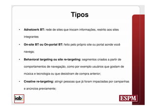 Tipos

•   Adnetowrk BT: rede de sites que trocam informações, restrito aos sites

    integrantes

•   On-site BT ou On-portal BT: feito pelo próprio site ou portal aonde você

    navega;

•   Behavioral targeting ou site re-targeting: segmentos criados a partir de

    comportamentos de navegação, como por exemplo usuários que gostam de

    música e tecnologia ou que desistiram de compra anterior;

•   Creative re-targeting: atingir pessoas que já foram impactadas por campanhas

    e anúncios previamente;
 