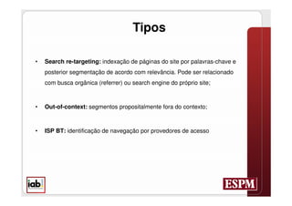 Tipos

•   Search re-targeting: indexação de páginas do site por palavras-chave e
    posterior segmentação de acordo com relevância. Pode ser relacionado
    com busca orgânica (referrer) ou search engine do próprio site;



•   Out-of-context: segmentos propositalmente fora do contexto;



•   ISP BT: identificação de navegação por provedores de acesso
 