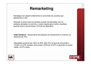 Remarketing
Estrategia com papel fundamental na conversão de usuários que
abandonam o site.

Gerando 3 vezes mais conversões quando reimpactados com os
produtos deixados no carrinho, e esse impacto gera melhor resultado
quando ocorre nas primeiras 12 horas do abandono.




Case Centauro - oferecimento de produtos em lançamento ou mesmo um
desconto de 16%.


Resultados aumento de 140% no ROI, 203,15% na taxa de conversão e
15,40% no CTR, também diminuindo o CPA em 37,67% e gerando um ticket
médio 14,47% maior.
 